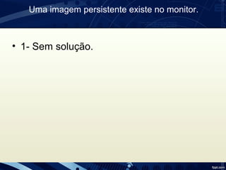 Uma imagem persistente existe no monitor.
• 1- Sem solução.
 