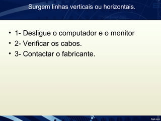Surgem linhas verticais ou horizontais.
• 1- Desligue o computador e o monitor
• 2- Verificar os cabos.
• 3- Contactar o fabricante.
 