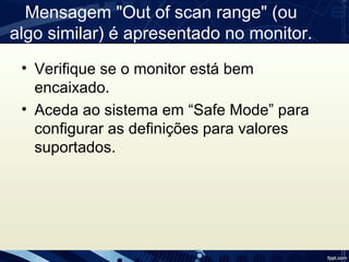 Mensagem "Out of scan range" (ou 
algo similar) é apresentado no monitor.
• Verifique se o monitor está bem 
encaixado.
• Aceda ao sistema em “Safe Mode” para 
configurar as definições para valores 
suportados.
 