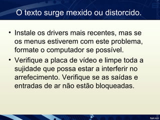 O texto surge mexido ou distorcido.
• Instale os drivers mais recentes, mas se 
os menus estiverem com este problema, 
formate o computador se possível.
• Verifique a placa de vídeo e limpe toda a 
sujidade que possa estar a interferir no 
arrefecimento. Verifique se as saídas e 
entradas de ar não estão bloqueadas.
 