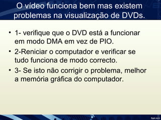 O vídeo funciona bem mas existem
problemas na visualização de DVDs.
• 1- verifique que o DVD está a funcionar
em modo DMA em vez de PIO.
• 2-Reniciar o computador e verificar se
tudo funciona de modo correcto.
• 3- Se isto não corrigir o problema, melhor
a memória gráfica do computador.
 