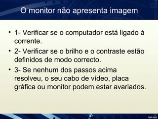 O monitor não apresenta imagem
• 1- Verificar se o computador está ligado á
corrente.
• 2- Verificar se o brilho e o contraste estão
definidos de modo correcto.
• 3- Se nenhum dos passos acima
resolveu, o seu cabo de vídeo, placa
gráfica ou monitor podem estar avariados.
 
