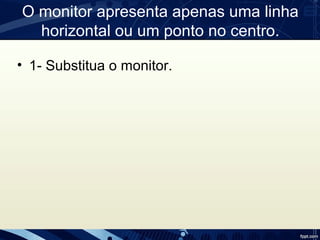 O monitor apresenta apenas uma linha
horizontal ou um ponto no centro.
• 1- Substitua o monitor.
 