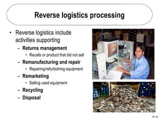 10-16
Reverse logistics processing
• Reverse logistics include
activities supporting
– Returns management
• Recalls or product that did not sell
– Remanufacturing and repair
• Repairing/refurbishing equipment
– Remarketing
• Selling used equipment
– Recycling
– Disposal
 