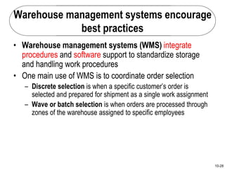 10-28
Warehouse management systems encourage
best practices
• Warehouse management systems (WMS) integrate
procedures and software support to standardize storage
and handling work procedures
• One main use of WMS is to coordinate order selection
– Discrete selection is when a specific customer’s order is
selected and prepared for shipment as a single work assignment
– Wave or batch selection is when orders are processed through
zones of the warehouse assigned to specific employees
 