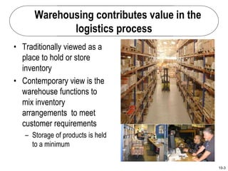 10-3
Warehousing contributes value in the
logistics process
• Traditionally viewed as a
place to hold or store
inventory
• Contemporary view is the
warehouse functions to
mix inventory
arrangements to meet
customer requirements
– Storage of products is held
to a minimum
 