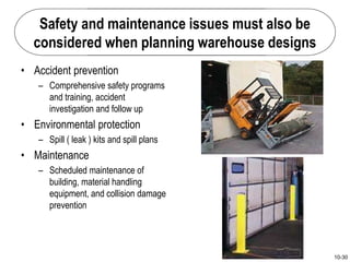 10-30
Safety and maintenance issues must also be
considered when planning warehouse designs
• Accident prevention
– Comprehensive safety programs
and training, accident
investigation and follow up
• Environmental protection
– Spill ( leak ) kits and spill plans
• Maintenance
– Scheduled maintenance of
building, material handling
equipment, and collision damage
prevention
 