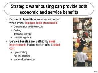 10-7
Strategic warehousing can provide both
economic and service benefits
• Economic benefits of warehousing occur
when overall logistics costs are reduced
– Consolidation and break-bulk
– Sorting
– Seasonal storage
– Reverse logistics
• Service benefits are justified by sales
improvements that more than offset added
cost
– Spot-stocking
– Full line stocking
– Value-added services
 