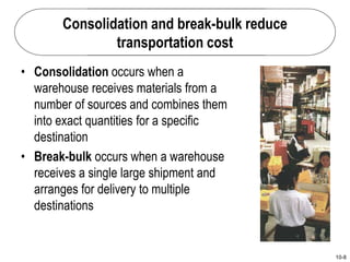10-8
Consolidation and break-bulk reduce
transportation cost
• Consolidation occurs when a
warehouse receives materials from a
number of sources and combines them
into exact quantities for a specific
destination
• Break-bulk occurs when a warehouse
receives a single large shipment and
arranges for delivery to multiple
destinations
 