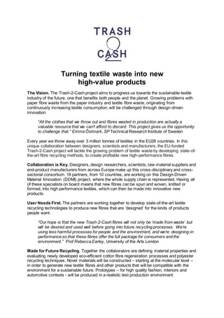 Turning textile waste into new
high-value products
The Vision. The Trash-2-Cash project aims to progress us towards the sustainable textile
industry of the future, one that benefits both people and the planet. Growing problems with
paper fibre waste from the paper industry and textile fibre waste, originating from
continuously increasing textile consumption, will be challenged through design-driven
innovation.
“All the clothes that we throw out and fibres wasted in production are actually a
valuable resource that we can’t afford to discard. This project gives us the opportunity
to challenge that.” Emma Östmark, SP Technical Research Institute of Sweden
Every year we throw away over 3 million tonnes of textiles in the EU28 countries. In this
unique collaboration between designers, scientists and manufacturers, the EU-funded
Trash-2-Cash project will tackle the growing problem of textile waste by developing state-of-
the-art fibre recycling methods, to create profitable new high-performance fibres.
Collaboration is Key. Designers, design researchers, scientists, raw-material suppliers and
end-product manufacturers from across Europe make up this cross-disciplinary and cross-
sectorial consortium. 18 partners, from 10 countries, are working on this Design-Driven
Material Innovation (DDMI) project, where the whole supply chain is represented. Having all
of these specialists on board means that new fibres can be spun and woven, knitted or
formed, into high performance textiles, which can then be made into innovative new
products.
User Needs First. The partners are working together to develop state-of-the-art textile
recycling technologies to produce new fibres that are ‘designed’ for the kinds of products
people want.
“Our hope is that the new Trash-2-Cash fibres will not only be ‘made from waste’ but
will be desired and used well before going into future recycling processes. We’re
using less harmful processes for people and the environment, and we’re designing-in
performance so that these fibres offer the full package for consumers and the
environment.” Prof Rebecca Earley, University of the Arts London
Made for Future Recycling. Together the collaborators are defining material properties and
evaluating newly developed eco-efficient cotton fibre regeneration processes and polyester
recycling techniques. Novel materials will be constructed – starting at the molecular level –
in order to generate new textile fibres and other products that will be compatible with the
environment for a sustainable future. Prototypes – for high quality fashion, interiors and
automotive contexts - will be produced in a realistic test production environment.
 