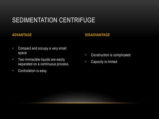 • Construction is complicated
• Capacity is limited
• Compact and occupy a very small
space
• Two immiscible liquids are easily
separated on a continuous process.
• Controlation is easy.
SEDIMENTATION CENTRIFUGE
ADVANTAGE DISADVANTAGE
 