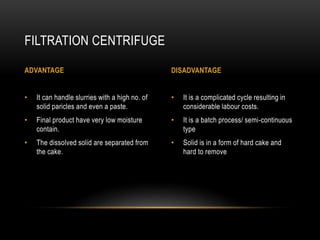 • It is a complicated cycle resulting in
considerable labour costs.
• It is a batch process/ semi-continuous
type
• Solid is in a form of hard cake and
hard to remove
• It can handle slurries with a high no. of
solid paricles and even a paste.
• Final product have very low moisture
contain.
• The dissolved solid are separated from
the cake.
FILTRATION CENTRIFUGE
ADVANTAGE DISADVANTAGE
 