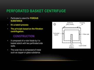 • Perforated is stand for POROUS
SUBSTANCE
• It’s a batch process
• The principle based on the filtration
centrifugation.
CONSTRUCTION
• It composed of a rotor blade by it a
basket atatch with two perforated side
walls.
• The outer box is composed of metal
such as copper or glass substance.
PERFORATED BASKET CENTRIFUGE
 