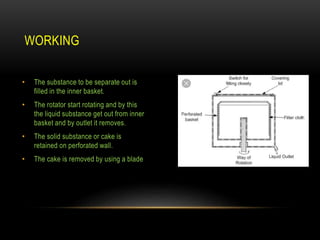 • The substance to be separate out is
filled in the inner basket.
• The rotator start rotating and by this
the liquid substance get out from inner
basket and by outlet it removes.
• The solid substance or cake is
retained on perforated wall.
• The cake is removed by using a blade
WORKING
 