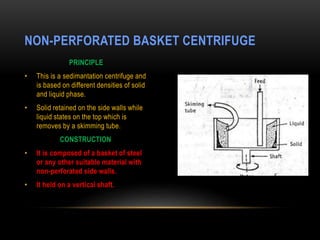 PRINCIPLE
• This is a sedimantation centrifuge and
is based on different densities of solid
and liquid phase.
• Solid retained on the side walls while
liquid states on the top which is
removes by a skimming tube.
CONSTRUCTION
• It is composed of a basket of steel
or any other suitable material with
non-perforated side walls.
• It held on a vertical shaft.
NON-PERFORATED BASKET CENTRIFUGE
 