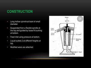 • Long hollow cylindrical bowl of small
diameter.
• Suspended from a flexible spindle at
the top and guided by loose fit bushing
at bottom.
• Feed inlet using pressure at bottom.
• Liquid outlets 2 at different heights at
top.
• Modified wiers are attached.
CONSTRUCTION
 