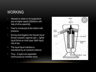 • Allowed to rotate on its longitudinal
axis at higher speed (2000rpm) with
help of drive assembly.
• Feed is introduced at the bottom with
pressure.
• During centrifugation the heavier liquid
thrown outward ( against wall ) , lighter
liquid forms an inner layer. Both liquid
rise to top.
• The liquid liquid interface is
maintained by an hydraulic balance.
• Thus , 2 layers are separated
continuously by modified wiers.
WORKING
 