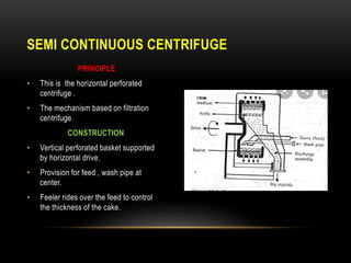PRINCIPLE
• This is the horizontal perforated
centrifuge .
• The mechanism based on filtration
centrifuge.
CONSTRUCTION
• Vertical perforated basket supported
by horizontal drive.
• Provision for feed , wash pipe at
center.
• Feeler rides over the feed to control
the thickness of the cake.
SEMI CONTINUOUS CENTRIFUGE
 