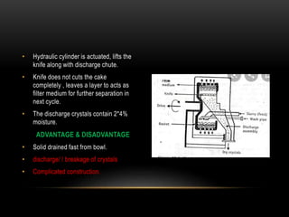 • Hydraulic cylinder is actuated, lifts the
knife along with discharge chute.
• Knife does not cuts the cake
completely , leaves a layer to acts as
filter medium for further separation in
next cycle.
• The discharge crystals contain 2*4%
moisture.
ADVANTAGE & DISADVANTAGE
• Solid drained fast from bowl.
• discharge/ / breakage of crystals
• Complicated construction.
 