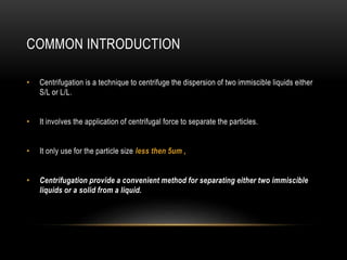 COMMON INTRODUCTION
• Centrifugation is a technique to centrifuge the dispersion of two immiscible liquids either
S/L or L/L.
• It involves the application of centrifugal force to separate the particles.
• It only use for the particle size less then 5um ,
• Centrifugation provide a convenient method for separating either two immiscible
liquids or a solid from a liquid.
 
