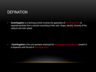 DEFINATION
• Centrifugation is a technique which involves the application of centrifugal force to
separate particles from a solution according to their size, shape, density, viscosity of the
medium and rotor speed.
• Centrifugation is the unit operation employed for seperating the constituents present in
a dispersion with the aid of centrifugal force
 