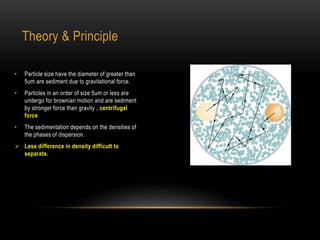 Theory & Principle
• Particle size have the diameter of greater than
5um are sediment due to gravitational force.
• Particles in an order of size 5um or less are
undergo for brownian motion and are sediment
by stronger force than gravity , centrifugal
force
• The sedimentation depends on the densities of
the phases of dispersion.
 Less difference in density difficult to
separate.
 