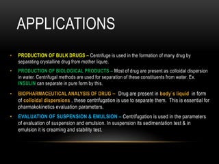 APPLICATIONS
• PRODUCTION OF BULK DRUGS – Centrifuge is used in the formation of many drug by
separating crystalline drug from mother liqure.
• PRODUCTION OF BIOLOGICAL PRODUCTS – Most of drug are present as colloidal dispersion
in water. Centrifugal methods are used for separation of these constituents from water. Ex.
INSULIN can separate in pure form by this.
• BIOPHARMACEUTICAL ANALYSIS OF DRUG – Drug are present in body`s liquid in form
of colloidal dispersions , these centrifugation is use to separate them. This is essential for
pharmakokinetics evaluation parameters.
• EVALUATION OF SUSPENSION & EMULSION – Centrifugation is used in the parameters
of evaluation of suspension and emulsion. In suspension its sedimentation test & in
emulsion it is creaming and stability test.
 