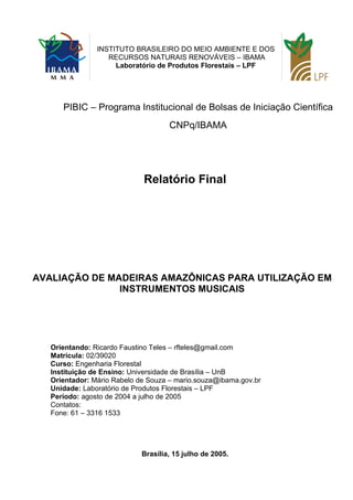 PIBIC – Programa Institucional de Bolsas de Iniciação Científica
CNPq/IBAMA
Relatório Final
AVALIAÇÃO DE MADEIRAS AMAZÔNICAS PARA UTILIZAÇÃO EM
INSTRUMENTOS MUSICAIS
Orientando: Ricardo Faustino Teles – rfteles@gmail.com
Matrícula: 02/39020
Curso: Engenharia Florestal
Instituição de Ensino: Universidade de Brasília – UnB
Orientador: Mário Rabelo de Souza – mario.souza@ibama.gov.br
Unidade: Laboratório de Produtos Florestais – LPF
Período: agosto de 2004 a julho de 2005
Contatos:
Fone: 61 – 3316 1533
Brasília, 15 julho de 2005.
INSTITUTO BRASILEIRO DO MEIO AMBIENTE E DOS
RECURSOS NATURAIS RENOVÁVEIS – IBAMA
Laboratório de Produtos Florestais – LPF
 