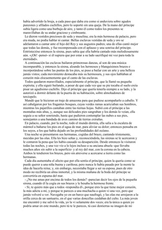había advertido la bruja, a cada paso que daba era como si anduviera sobre agudos
punzones y afilados cuchillos, pero lo soportó sin una queja. De la mano del príncipe
subía ligera como una burbuja de aire, y tanto él como todos los presentes se
maravillaban de su andar gracioso y cimbreante.
Le dieron vestidos preciosos de seda y muselina; era la más hermosa de palacio, pero
era muda, no podía hablar ni cantar. Bellas esclavas vestidas de seda y oro se
adelantaron a cantar ante el hijo del Rey y sus augustos padres; una de ellas cantó mejor
que todas las demás, y fue recompensada con el aplauso y una sonrisa del príncipe.
Entristecióse entonces la sirena, pues sabía que ella habría cantado más melodiosamente
aún. «¡Oh! -pensó- si él supiera que por estar a su lado sacrifiqué mi voz para toda la
eternidad».
A continuación las esclavas bailaron primorosas danzas, al son de una música
incomparable, y entonces la sirena, alzando los hermosos y blanquísimos brazos e
incorporándose sobre las puntas de los pies, se puso a bailar con un arte y una belleza
jamás vistos; cada movimiento destacaba más su hermosura, y sus ojos hablaban al
corazón más elocuentemente que el canto de las esclavas.
Todos quedaron maravillados, especialmente el príncipe, que la llamó su pequeña
expósita; y ella siguió bailando, a pesar de que cada vez que su pie tocaba el suelo creía
pisar un agudísimo cuchillo. Dijo el príncipe que quería tenerla siempre a su lado, y la
autorizó a dormir delante de la puerta de su habitación, sobre almohadones de
terciopelo.
Mandó que le hicieran un traje de amazona para que pudiese acompañarlo a caballo. Y
así cabalgaron por los fragantes bosques, cuyas verdes ramas acariciaban sus hombros,
mientras los pajarillos cantaban entre las tiernas hojas. Subió con el príncipe a las
montañas más altas, y, aunque sus delicados pies sangraban y los demás lo veían, ella
seguía a su señor sonriendo, hasta que pudieron contemplar las nubes a sus pies,
semejantes a una bandada de aves camino de tierras extrañas.
En palacio, cuando, por la noche, todo el mundo dormía, ella salía a la escalera de
mármol a bañarse los pies en el agua de mar, para aliviar su dolor; entonces pensaba en
los suyos, a los que había dejado en las profundidades del océano.
Una noche se presentaron sus hermanas, cogidas del brazo, cantando tristemente,
mecidas por las olas. Ella les hizo señas y, reconociéndola, las sirenas se le acercaron y
le contaron la pena que les había causado su desaparición. Desde entonces la visitaron
todas las noches, y una vez vio a lo lejos incluso a su anciana abuela -que llevaba
muchos años sin subir a la superficie- y al rey del mar, con la corona en la cabeza.
Ambos le tendieron los brazos, pero sin atreverse a acercarse a tierra como las
hermanas.
Cada día aumentaba el afecto que por ella sentía el príncipe, quien la quería como se
puede querer a una niña buena y cariñosa; pero nunca le había pasado por la mente la
idea de hacerla reina; y, sin embargo, necesitaba llegar a ser su esposa, pues de otro
modo no recibiría un alma inmortal, y la misma mañana de la boda del príncipe se
convertiría en espuma del mar.
- ¿No me amas por encima de todos los demás? -parecían decir los ojos de la pequeña
sirena, cuando él la cogía en sus brazos y le besaba la hermosa frente.
- Sí, te quiero más que a todos -respondía él-, porque eres la que tiene mejor corazón,
la más adicta a mí, y porque te pareces a una muchacha a quien vi una vez, pero que
jamás volveré a ver. Navegaba yo en un barco que naufragó, y las olas me arrojaron a la
orilla cerca de un santuario, en el que varias doncellas cuidaban del culto. La más joven
me encontró y me salvó la vida, yo la vi solamente dos veces; era la única a quien yo
podría amar en este mundo, pero tú te le pareces, tú casi destierras su imagen de mi
 