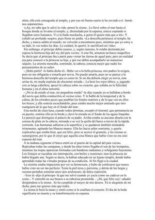 alma; ella está consagrada al templo, y por eso mi buena suerte te ha enviado a ti. Jamás
nos separaremos.
«¡Ay, no sabe que le salvé la vida -pensó la sirena-. Lo llevé sobre el mar hasta el
bosque donde se levanta el templo, y, disimulada por la espuma, estuve espiando si
llegaban seres humanos. Vi a la linda muchacha, a quien él quiere más que a mí». Y
exhaló un profundo suspiro, pues llorar no podía. «La doncella pertenece al templo, ha
dicho, y nunca saldrá al mundo; no volverán a encontrarse pues, mientras que yo estoy a
su lado, lo veo todos los días. Lo cuidaré, lo querré, le sacrificaré mi vida».
Sin embargo, el príncipe debía casarse, y, según rumores, le estaba destinada por
esposa la hermosa bija del rey del país vecino. A este fin, armaron un barco magnífico.
Se decía que el príncipe iba a partir para visitar las tierras de aquel país; pero en realidad
era para conocer a la princesa su hija, y por eso debía acompañarlo un numeroso
séquito. La sirenita meneaba, sonriendo, la cabeza; conocía mejor que nadie los
pensamientos de su señor.
- ¡Debo partir! -le había dicho él-. Debo ver a la bella princesa, mis padres lo exigen,
pero no me obligarán a tomarla por novia. No puedo amarla, pues no se parece a la
hermosa doncella del templo que es como tú. Si un día debiera elegir yo novia, ésta
serías tú, mi muda expósita de elocuente mirada -. La besó los rojos labios, y, jugando
con su larga cabellera, apoyó la cabeza sobre su corazón, que soñaba en la felicidad
humana y en el alma inmortal.
- ¿No te da miedo el mar, mi pequeñina muda? -le dijo cuando ya se hallaban a bordo
del navío que debía conducirlos al vecino reino. Y le habló de la tempestad y de la
calma, de los extraños peces que pueblan los fondos marinos y de lo que ven en ellos
los buzos; y ella sonreía escuchándolo, pues estaba mucho mejor enterada que otro
cualquiera de lo que hay en el fondo del mar.
Una noche de clara luna, cuando todos dormían, excepto el timonel, que permanecía en
su puesto, sentóse ella en la borda y clavó la mirada en el fondo de las aguas límpidas.
Le pareció que distinguía el palacio de su padre. Arriba estaba su anciana abuela con la
corona de plata en la cabeza, mirando a su vez la quilla del barco a través de la rápida
corriente. Las hermanas subieron a la superficie y se quedaron también mirándola
tristemente, agitando las blancas manos. Ella les hacia señas sonriente, y quería
explicarles que estaba bien, que era feliz, pero se acercó el grumete, y las sirenas se
sumergieron, por lo que él creyó que aquella cosa blanca que había visto no era sino
espuma del mar.
A la mañana siguiente el barco entró en el puerto de la capital del país vecino.
Repicaban todas las campanas, y desde las altas torres llegaba el son de las trompetas,
mientras las tropas aparecían formadas con banderas ondeantes y refulgentes bayonetas.
Los festejos se sucedían sin interrupción, con bailes y reuniones; mas la princesa no
había llegado aún. Según se decía, la habían educado en un lejano templo, donde había
aprendido todas las virtudes propias de su condición. Al fin llegó a la ciudad.
La sirenita estaba impaciente por ver su hermosura, y hubo de confesarse que nunca
había visto un ser tan perfecto. Tenía la piel tersa y purísima, y detrás de las largas y
oscuras pestañas sonreían unos ojos azuloscuro, de dulce expresión.
- Eres tú -dijo el príncipe- la que me salvó cuando yo yacía como un cadáver en la
costa -. Y estrechó en sus brazos a su ruborosa prometida. - ¡Ah, qué feliz soy! -añadió
dirigiéndose a la sirena-. Se ha cumplido el mayor de mis deseos. Tú te alegrarás de mi
dicha, pues me quieres más que todos.
La sirena le besó la mano y sintió como si le estallara el corazón. El día de la boda
significaría su muerte y su transformación en espuma.
 