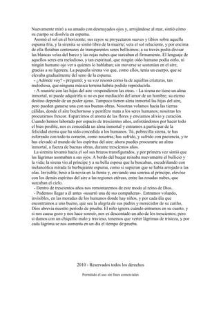 Nuevamente miró a su amado con desmayados ojos y, arrojándose al mar, sintió cómo
su cuerpo se disolvía en espuma.
Asomó el sol en el horizonte; sus rayos se proyectaron suaves y tibios sobre aquella
espuma fría, y la sirenita se sintió libre de la muerte; veía el sol reluciente, y por encima
de ella flotaban centenares de transparentes seres bellísimos; a su través podía divisar
las blancas velas del barco y las rojas nubes que surcaban el firmamento. El lenguaje de
aquellos seres era melodioso, y tan espiritual, que ningún oído humano podía oírlo, ni
ningún humano ojo ver a quienes lo hablaban; sin moverse se sostenían en el aire,
gracias a su ligereza. La pequeña sirena vio que, como ellos, tenía un cuerpo, que se
elevaba gradualmente del seno de la espuma.
- ¿Adónde voy? - preguntó; y su voz resonó como la de aquellas criaturas, tan
melodiosa, que ninguna música terrena habría podido reproducirla.
- A reunirte con las hijas del aire -respondieron las otras. - La sirena no tiene un alma
inmortal, ni puede adquirirla si no es por mediación del amor de un hombre; su eterno
destino depende de un poder ajeno. Tampoco tienen alma inmortal las hijas del aire,
pero pueden ganarse una con sus buenas obras. Nosotras volamos hacia las tierras
cálidas, donde el aire bochornoso y pestífero mata a los seres humanos; nosotras les
procurarnos frescor. Esparcimos el aroma de las flores y enviamos alivio y curación.
Cuando hemos laborado por espacio de trescientos años, esforzándonos por hacer todo
el bien posible, nos es concedida un alma inmortal y entramos a participar de la
felicidad eterna que ha sido concedida a los humanos. Tú, pobrecilla sirena, te has
esforzado con todo tu corazón, como nosotras; has sufrido, y sufrido con paciencia, y te
has elevado al mundo de los espíritus del aire: ahora puedes procurarte un alma
inmortal, a fuerza de buenas obras, durante trescientos años.
La sirenita levantó hacia el sol sus brazos transfigurados, y por primera vez sintió que
las lágrimas asomaban a sus ojos. A bordo del buque reinaba nuevamente el bullicio y
la vida; la sirena vio al príncipe y a su bella esposa que la buscaban, escudriñando con
melancólica mirada la burbujeante espuma, como si supieran que se había arrojado a las
olas. Invisible, besó a la novia en la frente y, enviando una sonrisa al príncipe, elevóse
con los demás espíritus del aire a las regiones etéreas, entre las rosadas nubes, que
surcaban el cielo.
- Dentro de trescientos años nos remontaremos de este modo al reino de Dios.
- Podemos llegar a él antes -susurró una de sus compañeras-. Entramos volando,
invisibles, en las moradas de los humanos donde hay niños, y por cada día que
encontramos a uno bueno, que sea la alegría de sus padres y merecedor de su cariño,
Dios abrevia nuestro período de prueba. El niño ignora cuándo entramos en su cuarto, y
si nos causa gozo y nos hace sonreír, nos es descontado un año de los trescientos; pero
si damos con un chiquillo malo y travieso, tenemos que verter lágrimas de tristeza, y por
cada lágrima se nos aumenta en un día el tiempo de prueba.
2010 - Reservados todos los derechos
Permitido el uso sin fines comerciales
 