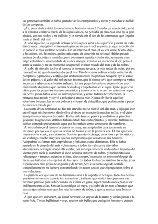 las personas; también le había gustado ver los campanarios y torres y escuchar el tañido
de las campanas.
¡Ah, con cuánta avidez la escuchaba su hermana menor! Cuando, ya anochecido, salió
a la ventana a mirar a través de las aguas azules, no pensaba en otra cosa sino en la gran
ciudad, con sus ruidos y su bullicio, y le parecía oír el son de las campanas, que llegaba
hasta el fondo del mar.
Al año siguiente, la segunda obtuvo permiso para subir a la superficie y nadar en todas
direcciones. Emergió en el momento preciso en que el sol se ponía, y aquel espectáculo
le pareció el más sublime de todos. De un extremo el otro, el sol era como de oro -dijo-,
y las nubes, ¡oh, las nubes, quién sería capaz de describir su belleza! Habían pasado
encima de ella, rojas y moradas, pero con mayor rapidez volaba aún, semejante a un
largo velo blanco, una bandada de cisnes salvajes; volaban en dirección al sol; pero el
astro se ocultó, y en un momento desapareció el tinte rosado del mar y de las nubes.
Al cabo de otro año tocóle el turno a la hermana tercera, la más audaz de todas; por eso
remontó un río que desembocaba en el mar. Vio deliciosas colinas verdes cubiertas de
pámpanos, y palacios y cortijos que destacaban entre magníficos bosques; oyó el canto
de los pájaros, y el calor del sol era tan intenso, que la sirena tuvo que sumergirse varias
veces para refrescarse el rostro ardiente. En una pequeña bahía se encontró con una
multitud de chiquillos que corrían desnudos y chapoteaban en el agua. Quiso jugar con
ellos, pero los pequeños huyeron asustados, y entonces se le acercó un animalito negro,
un perro; jamás había visto un animal parecido, y como ladraba terriblemente, la
princesa tuvo miedo y corrió a refugiarse en alta mar. Nunca olvidaría aquellos
soberbios bosques, las verdes colinas y el tropel de chiquillos, que podían nadar a pesar
de no tener cola de pez.
La cuarta de las hermanas no fue tan atrevida; no se movió del alta mar, y dijo que éste
era el lugar más hermoso; desde él se divisaba un espacio de muchas millas, y el cielo
semejaba una campana de cristal. Había visto barcos, pero a gran distancia; parecían
gaviotas; los graciosos delfines habían estado haciendo piruetas, y enormes ballenas la
habían cortejado proyectando agua por las narices como centenares de surtidores.
Al otro año tocó el turno a la quinta hermana; su cumpleaños caía justamente en
invierno; por eso vio lo que las demás no habían visto la primera vez. El mar aparecía
intensamente verde, y en derredor flotaban grandes icebergs, parecidos a perlas -dijo- y,
sin embargo, mucho mayores que los campanarios que construían los hombres.
Adoptaban las formas más caprichosas y brillaban como diamantes. Ella se había
sentado en la cúspide del más voluminoso, y todos los veleros se desviaban
aterrorizados del lugar donde ella estaba, con su larga cabellera ondeando al impulso del
viento; pero hacia el atardecer el cielo se había cubierto de nubes, y habían estallado
relámpagos y truenos, mientras el mar, ahora negro, levantaba los enormes bloques de
hielo que brillaban a la roja luz de los rayos. En todos los barcos arriaban las velas, y las
tripulaciones eran presa de angustia y de terror; pero ella habla seguido sentada
tranquilamente en su iceberg contemplando los rayos azules que zigzagueaban sobre el
mar reluciente.
La primera vez que una de las hermanas salió a la superficie del agua, todas las demás
quedaron encantadas oyendo las novedades y bellezas que había visto; pero una vez
tuvieron permiso para subir cuando les viniera en gana, aquel mundo nuevo pasó a ser
indiferente para ellas. Sentían la nostalgia del suyo, y al cabo de un mes afirmaron que
sus parajes submarinos eran los más hermosos de todos, y que se sentían muy bien en
casa.
Algún que otro atardecer, las cinco hermanas se cogían de la mano y subían juntas a la
superficie. Tenían bellísimas voces, mucho más bellas que cualquier humano y cuando
 