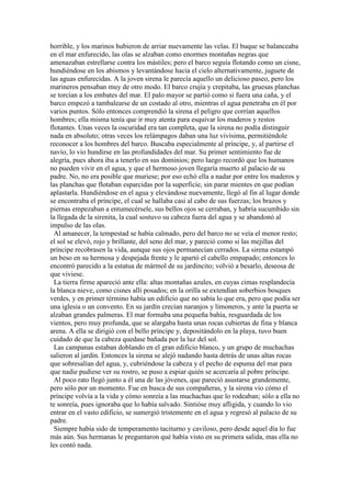 horrible, y los marinos hubieron de arriar nuevamente las velas. El buque se balanceaba
en el mar enfurecido, las olas se alzaban como enormes montañas negras que
amenazaban estrellarse contra los mástiles; pero el barco seguía flotando como un cisne,
hundiéndose en los abismos y levantándose hacia el cielo alternativamente, juguete de
las aguas enfurecidas. A la joven sirena le parecía aquello un delicioso paseo, pero los
marineros pensaban muy de otro modo. El barco crujía y crepitaba, las gruesas planchas
se torcían a los embates del mar. El palo mayor se partió como si fuera una caña, y el
barco empezó a tambalearse de un costado al otro, mientras el agua penetraba en él por
varios puntos. Sólo entonces comprendió la sirena el peligro que corrían aquellos
hombres; ella misma tenía que ir muy atenta para esquivar los maderos y restos
flotantes. Unas veces la oscuridad era tan completa, que la sirena no podía distinguir
nada en absoluto; otras veces los relámpagos daban una luz vivísima, permitiéndole
reconocer a los hombres del barco. Buscaba especialmente al príncipe, y, al partirse el
navío, lo vio hundirse en las profundidades del mar. Su primer sentimiento fue de
alegría, pues ahora iba a tenerlo en sus dominios; pero luego recordó que los humanos
no pueden vivir en el agua, y que el hermoso joven llegaría muerto al palacio de su
padre. No, no era posible que muriese; por eso echó ella a nadar por entre los maderos y
las planchas que flotaban esparcidas por la superficie, sin parar mientes en que podían
aplastarla. Hundiéndose en el agua y elevándose nuevamente, llegó al fin al lugar donde
se encontraba el príncipe, el cual se hallaba casi al cabo de sus fuerzas; los brazos y
piernas empezaban a entumecérsele, sus bellos ojos se cerraban, y habría sucumbido sin
la llegada de la sirenita, la cual sostuvo su cabeza fuera del agua y se abandonó al
impulso de las olas.
Al amanecer, la tempestad se había calmado, pero del barco no se veía el menor resto;
el sol se elevó, rojo y brillante, del seno del mar, y pareció como si las mejillas del
príncipe recobrasen la vida, aunque sus ojos permanecían cerrados. La sirena estampó
un beso en su hermosa y despejada frente y le apartó el cabello empapado; entonces lo
encontró parecido a la estatua de mármol de su jardincito; volvió a besarlo, deseosa de
que viviese.
La tierra firme apareció ante ella: altas montañas azules, en cuyas cimas resplandecía
la blanca nieve, como cisnes allí posados; en la orilla se extendían soberbios bosques
verdes, y en primer término había un edificio que no sabía lo que era, pero que podía ser
una iglesia o un convento. En su jardín crecían naranjos y limoneros, y ante la puerta se
alzaban grandes palmeras. El mar formaba una pequeña bahía, resguardada de los
vientos, pero muy profunda, que se alargaba hasta unas rocas cubiertas de fina y blanca
arena. A ella se dirigió con el bello príncipe y, depositándolo en la playa, tuvo buen
cuidado de que la cabeza quedase bañada por la luz del sol.
Las campanas estaban doblando en el gran edificio blanco, y un grupo de muchachas
salieron al jardín. Entonces la sirena se alejó nadando hasta detrás de unas altas rocas
que sobresalían del agua, y, cubriéndose la cabeza y el pecho de espuma del mar para
que nadie pudiese ver su rostro, se puso a espiar quién se acercaría al pobre príncipe.
Al poco rato llegó junto a él una de las jóvenes, que pareció asustarse grandemente,
pero sólo por un momento. Fue en busca de sus compañeras, y la sirena vio cómo el
príncipe volvía a la vida y cómo sonreía a las muchachas que lo rodeaban; sólo a ella no
te sonreía, pues ignoraba que lo había salvado. Sintióse muy afligida, y cuando lo vio
entrar en el vasto edificio, se sumergió tristemente en el agua y regresó al palacio de su
padre.
Siempre había sido de temperamento taciturno y caviloso, pero desde aquel día lo fue
más aún. Sus hermanas le preguntaron qué había visto en su primera salida, mas ella no
les contó nada.
 