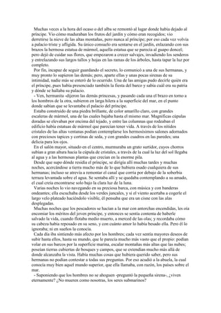 Muchas veces a la hora del ocaso o del alba se remontó al lugar donde había dejado al
príncipe. Vio cómo maduraban los frutos del jardín y cómo eran recogidos; vio
derretirse la nieve de las altas montañas, pero nunca al príncipe; por eso cada vez volvía
a palacio triste y afligida. Su único consuelo era sentarse en el jardín, enlazando con sus
brazos la hermosa estatua de mármol, aquella estatua que se parecía al guapo doncel;
pero dejó de cuidar sus flores, que empezaron a crecer salvajes, invadiendo los senderos
y entrelazando sus largos tallos y hojas en las ramas de los árboles, hasta tapar la luz por
completo.
Por fin, incapaz de seguir guardando el secreto, lo comunicó a una de sus hermanas, y
muy pronto lo supieron las demás; pero, aparte ellas y unas pocas sirenas de su
intimidad, nadie más se enteró de lo ocurrido. Una de las amigas pudo decirle quién era
el príncipe, pues había presenciado también la fiesta del barco y sabía cuál era su patria
y dónde se hallaba su palacio.
- Ven, hermanita -dijeron las demás princesas, y pasando cada una el brazo en torno a
los hombros de la otra, subieron en larga hilera a la superficie del mar, en el punto
donde sabían que se levantaba el palacio del príncipe.
Estaba construido de una piedra brillante, de color amarillo claro, con grandes
escaleras de mármol, una de las cuales bajaba hasta el mismo mar. Magníficas cúpulas
doradas se elevaban por encima del tejado, y entre las columnas que rodeaban el
edificio había estatuas de mármol que parecían tener vida. A través de los nítidos
cristales de las altas ventanas podían contemplarse los hermosísimos salones adornados
con preciosos tapices y cortinas de seda, y con grandes cuadros en las paredes; una
delicia para los ojos.
En el salón mayor, situado en el centro, murmuraba un grato surtidor, cuyos chorros
subían a gran altura hacia la cúpula de cristales, a través de la cual la luz del sol llegaba
al agua y a las hermosas plantas que crecían en la enorme pila.
Desde que supo dónde residía el príncipe, se dirigía allí muchas tardes y muchas
noches, acercándose a tierra mucho más de lo que hubiera osado cualquiera de sus
hermanas; incluso se atrevía a remontar el canal que corría por debajo de la soberbia
terraza levantada sobre el agua. Se sentaba allí y se quedaba contemplando a su amado,
el cual creía encontrarse solo bajo la clara luz de la luna.
Varias noches lo vio navegando en su preciosa barca, con música y con banderas
ondeantes; ella escuchaba desde los verdes juncales, y si el viento acertaba a cogerle el
largo velo plateado haciéndolo visible, él pensaba que era un cisne con las alas
desplegadas.
Muchas noches que los pescadores se hacían a la mar con antorchas encendidas, les oía
encomiar los méritos del joven príncipe, y entonces se sentía contenta de haberle
salvado la vida, cuando flotaba medio muerto, a merced de las olas; y recordaba cómo
su cabeza había reposado en su seno, y con cuánto amor lo había besado ella. Pero él lo
ignoraba; ni en sueños la conocía.
Cada día iba sintiendo más afecto por los hombres; cada vez sentía mayores deseos de
subir hasta ellos, hasta su mundo, que le parecía mucho más vasto que el propio: podían
volar en sus barcos por la superficie marina, escalar montañas más altas que las nubes;
poseían tierras cubiertas de bosques y campos, que se extendían mucho más allá de
donde alcanzaba la vista. Había muchas cosas que hubiera querido saber, pero sus
hermanas no podían contestar a todas sus preguntas. Por eso acudió a la abuela, la cual
conocía muy bien aquel mundo superior, que ella llamaba, con razón, los países sobre el
mar.
- Suponiendo que los hombres no se ahoguen -preguntó la pequeña sirena-, ¿viven
eternamente? ¿No mueren como nosotras, los seres submarinos?
 