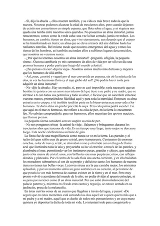 - Sí, dijo la abuela -, ellos mueren también, y su vida es más breve todavía que la
nuestra. Nosotras podemos alcanzar la edad de trescientos años, pero cuando dejamos
de existir nos convertimos en simple espuma, que flota sobre el agua, y ni siquiera nos
queda una tumba entre nuestros seres queridos. No poseemos un alma inmortal, jamás
renaceremos; somos como la verde caña: una vez la han cortado, jamás reverdece. Los
humanos, en cambio, tienen un alma, que vive eternamente, aun después que el cuerpo
se ha transformado en tierra; un alma que se eleva a través del aire diáfano hasta las
rutilantes estrellas. Del mismo modo que nosotros emergemos del agua y vemos las
tierras de los hombres, así también ascienden ellos a sublimes lugares desconocidos,
que nosotros no veremos nunca.
- ¿Por qué no tenemos nosotras un alma inmortal? -preguntó, afligida, la pequeña
sirena-. Gustosa cambiaría yo mis centenares de años de vida por ser sólo un día una
persona humana y poder participar luego del mundo celestial.
- ¡No pienses en eso! -dijo la vieja-. Nosotras somos mucho más dichosas y mejores
que los humanos de allá arriba.
- Así, pues, ¿moriré y vagaré por el mar convertida en espuma, sin oír la música de las
olas, ni ver las hermosas flores y el rojo globo del sol? ¿No podría hacer nada para
adquirir un alma inmortal?
- No -dijo la abuela-. Hay un medio, sí, pero es casi imposible: sería necesario que un
hombre te quisiera con un amor mas intenso del que tiene a su padre y su madre; que se
aferrase a ti con todas sus potencias y todo su amor, e hiciese que un sacerdote enlazase
vuestras manos, prometiéndote fidelidad aquí y para toda la eternidad. Entonces su alma
entraría en tu cuerpo, y tú también tendrías parte en la bienaventuranza reservada a los
humanos. Te daría alma sin perder por ello la suya. Pero esto jamás podrá suceder. Lo
que aquí en el mar es hermoso, me refiero a tu cola de pez, en la tierra lo encuentran
feo. No sabrían comprenderlo; para ser hermosos, ellos necesitan dos apoyos macizos,
que llaman piernas.
La pequeña sirena consideró con un suspiro su cola de pez.
- No nos pongamos tristes -la animó la vieja-. Saltemos y brinquemos durante los
trescientos años que tenemos de vida. Es un tiempo muy largo; tanto mejor se descansa
luego. Esta noche celebraremos un baile de gala.
La fiesta fue de una magnificencia como nunca se ve en la tierra. Las paredes y el
techo del gran salón eran de grueso cristal, pero transparente. Centenares de enormes
conchas, color de rosa y verde, se alineaban a uno y otro lado con un fuego de llama
azul que iluminaba toda la sala y proyectaba su luz al exterior, a través de las paredes, y
alumbraba el mar, permitiendo ver los innúmeros peces, grandes y chicos, que nadaban
junto a los muros de cristal: unos, con brillantes escamas purpúreas; otros, con reflejos
dorados y plateados. Por el centro de la sala fluía una ancha corriente, y en ella bailaban
los moradores submarinos al son de su propio y delicioso canto; los humanos de nuestra
tierra no tienen tan bellas voces. La joven sirena era la que cantaba mejor; los asistentes
aplaudían, y por un momento sintió un gozo auténtico en su corazón, al percatarse de
que poseía la voz más hermosa de cuantas existen en la tierra y en el mar. Pero muy
pronto volvió a acordarse del mundo de lo alto; no podía olvidar al apuesto príncipe, ni
su pena por no tener como él un alma inmortal. Por eso salió disimuladamente del
palacio paterno y, mientras en él todo eran cantos y regocijo, se estuvo sentada en su
jardincito, presa de la melancolía.
En éstas oyó los sones de un cuerno que llegaban a través del agua, y pensó: «De
seguro que en estos momentos está surcando las olas aquel ser a quien quiero más que a
mi padre y a mi madre, aquél que es dueño de todos mis pensamientos y en cuya mano
quisiera yo depositar la dicha de toda mi vida. Lo intentaré todo para conquistarlo y
 