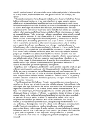adquirir un alma inmortal. Mientras mis hermanas bailan en el palacio, iré a la mansión
de la bruja marina, a quien siempre tanto temí; pero tal vez ella me aconseje y me
ayude».
Y la sirenita se encaminó hacia el rugiente torbellino, tras el cual vivía la bruja. Nunca
había seguido aquel camino, en el que no crecían flores ni algas; un suelo arenoso,
pelado y gris, se extendía hasta la fatídica corriente, donde el agua se revolvía con un
estruendo semejante al de ruedas de molino, arrastrando al fondo todo lo que se ponía a
su alcance. Para llegar a la mansión de la hechicera, nuestra sirena debía atravesar
aquellos siniestros remolinos; y en un largo trecho no había mas camino que un cenagal
caliente y burbujeante, que la bruja llamaba su turbera. Detrás estaba su casa, en medio
de un extraño bosque. Todos los árboles y arbustos eran pólipos, mitad animales, mitad
plantas; parecían serpientes de cien cabezas salidas de la tierra; las ramas eran largos
brazos viscosos, con dedos parecidos a flexibles gusanos, y todos se movían desde la
raíz hasta la punta. Rodeaban y aprisionaban todo lo que se ponía a su alcance, sin
volver ya a soltarlo. La sirenita se detuvo aterrorizada; su corazón latía de miedo y
estuvo a punto de volverse; pero el pensar en el príncipe y en el alma humana le
infundió nuevo valor. Atóse firmemente alrededor de la cabeza el largo cabello flotante
para que los pólipos no pudiesen agarrarlo, dobló las manos sobre el pecho y se lanzó
hacia delante como sólo saben hacerlo los peces, deslizándose por entre los horribles
pólipos que extendían hacia ella sus flexibles brazos y manos. Vio cómo cada uno
mantenía aferrado, con cien diminutos apéndices semejantes a fuertes aros de hierro, lo
que había logrado sujetar. Cadáveres humanos, muertos en el mar y hundidos en su
fondo, salían a modo de blancos esqueletos de aquellos demoníacos brazos. Apresaban
también remos, cajas y huesos de animales terrestres; pero lo más horrible era el
cadáver de una sirena, que habían capturado y estrangulado.
Llegó luego a un vasto pantano, donde se revolcaban enormes serpientes acuáticas, que
exhibían sus repugnantes vientres de color blancoamarillento. En el centro del lugar se
alzaba una casa, construida con huesos blanqueados de náufragos humanos; en ella
moraba la bruja del mar, que a la sazón se entretenía dejando que un sapo comiese de su
boca, de igual manera como los hombres dan azúcar a un lindo canario. A las gordas y
horribles serpientes acuáticas las llamaba sus polluelos y las dejaba revolcarse sobre su
pecho enorme y cenagoso.
- Ya sé lo que quieres -dijo la bruja-. Cometes una estupidez, pero estoy dispuesta a
satisfacer tus deseos, pues te harás desgraciada, mi bella princesa. Quieres librarte de la
cola de pez, y en lugar de ella tener dos piernas para andar como los humanos, para que
el príncipe se enamore de ti y, con su amor, puedas obtener un alma inmortal -. Y la
bruja soltó una carcajada, tan ruidosa y repelente, que los sapos y las culebras cayeron
al suelo, en el que se pusieron a revolcarse. - Llegas justo a tiempo -prosiguió la bruja-,
pues de haberlo hecho mañana a la hora de la salida del sol, deberías haber aguardado
un año, antes de que yo pudiera ayudarte. Te prepararé un brebaje con el cual te
dirigirás a tierra antes de que amanezca. Una vez allí, te sentarás en la orilla y lo
tomarás, y en seguida te desaparecerá la cola, encogiéndose y transformándose en lo
que los humanos llaman piernas; pero te va a doler, como si te rajasen con una cortante
espada. Cuantos te vean dirán que eres la criatura humana más hermosa que han
contemplado. Conservarás tu modo de andar oscilante; ninguna bailarina será capaz de
balancearse como tú, pero a cada paso que des te parecerá que pisas un afilado cuchillo
y que te estás desangrando. Si estás dispuesta a pasar por todo esto, te ayudaré.
- Sí -exclamó la joven sirena con voz palpitante, pensando en el príncipe y en el alma
inmortal.
 