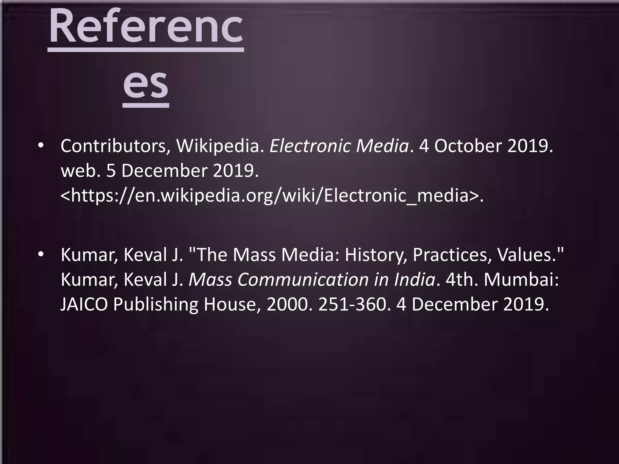 Referenc
es
• Contributors, Wikipedia. Electronic Media. 4 October 2019.
web. 5 December 2019.
<https://en.wikipedia.org/wiki/Electronic_media>.
• Kumar, Keval J. "The Mass Media: History, Practices, Values."
Kumar, Keval J. Mass Communication in India. 4th. Mumbai:
JAICO Publishing House, 2000. 251-360. 4 December 2019.
 