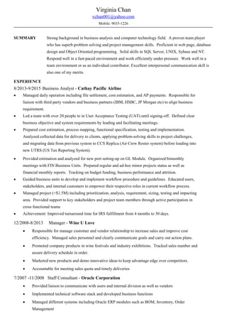 Virginia Chan
vchan001@yahoo.com
Mobile: 9035-1226
SUMMARY Strong background in business analysis and computer technology field. A proven team player
who has superb problem solving and project management skills. Proficient in web page, database
design and Object Oriented programming. Solid skills in SQL Server, UNIX, Sybase and NT.
Respond well in a fast-paced environment and work efficiently under pressure. Work well in a
team environment or as an individual contributor. Excellent interpersonal communication skill is
also one of my merits.
EXPERIENCE
8/2013-9/2015 Business Analyst - Cathay Pacific Airline
• Managed daily operation including file settlement, cost estimation, and AP payments. Responsible for
liaison with third party vendors and business partners (IBM, HSBC, JP Morgan etc) to align business
requirement.
• Led a team with over 20 people to in User Acceptance Testing (UAT) until signing-off. Defined clear
business objective and system requirements by leading and facilitating meetings.
• Prepared cost estimation, process mapping, functional specification, testing and implementation.
Analyzed collected data for delivery to clients, applying problem-solving skills to project challenges,
and migrating data from previous system to CCS Replica (Air Crew Roster system) before loading into
new UTRS (US Tax Reporting System).
• Provided estimation and analyzed for new port setting-up on GL Module. Organized bimonthly
meetings with FIN Business Units. Prepared regular and ad-hoc minor projects status as well as
financial monthly reports. Tracking on budget funding, business performance and attrition.
• Guided business units to develop and implement workflow procedure and guidelines. Educated users,
stakeholders, and internal customers to empower their respective roles in current workflow process.
• Managed project (<$1.5M) including prioritization, analysis, requirement, sizing, testing and impacting
area. Provided support to key stakeholders and project team members through active participation in
cross functional teams
• Achievement: Improved turnaround time for IRS fulfillment from 4 months to 30 days.
12/2008-8/2013 Manager - Wine U Love
• Responsible for manage customer and vendor relationship to increase sales and improve cost
efficiency. Managed sales personnel and clearly communicate goals and carry out action plans.
• Promoted company products in wine festivals and industry exhibitions. Tracked sales number and
assure delivery schedule in order.
• Marketed new products and demo innovative ideas to keep advantage edge over competitors.
• Accountable for meeting sales quota and timely deliveries
7/2007 -11/2008 Staff Consultant - Oracle Corporation
• Provided liaison to communicate with users and internal division as well as vendors
• Implemented technical software stack and developed business functions
• Managed different systems including Oracle ERP modules such as BOM, Inventory, Order
Management
 