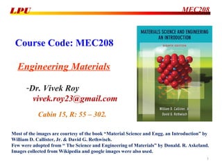 Course Code: MEC208
Engineering Materials
-Dr. Vivek Roy
vivek.roy23@gmail.com
MEC208LPU
Most of the images are courtesy of the book “Material Science and Engg. an Introduction” by
William D. Callister, Jr. & David G. Rethwisch.
Few were adopted from “ The Science and Engineering of Materials” by Donald. R. Askeland.
Images collected from Wikipedia and google images were also used.
Cabin 15, R: 55 – 302.
1
 