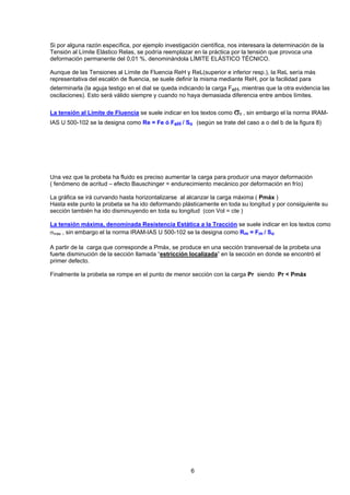 Si por alguna razón específica, por ejemplo investigación científica, nos interesara la determinación de la Tensión al Límite Elástico Relas, se podría reemplazar en la práctica por la tensión que provoca una deformación permanente del 0,01 %, denominándola LÍMITE ELÁSTICO TÉCNICO. 
Aunque de las Tensiones al Límite de Fluencia ReH y ReL(superior e inferior resp.), la ReL sería más representativa del escalón de fluencia, se suele definir la misma mediante ReH, por la facilidad para determinarla (la aguja testigo en el dial se queda indicando la carga FeH, mientras que la otra evidencia las oscilaciones). Esto será válido siempre y cuando no haya demasiada diferencia entre ambos límites. 
La tensión al Límite de Fluencia se suele indicar en los textos como σfl , sin embargo el la norma IRAM- IAS U 500-102 se la designa como Re = Fe ó FeH / So (según se trate del caso a o del b de la figura 8) 
Una vez que la probeta ha fluido es preciso aumentar la carga para producir una mayor deformación ( fenómeno de acritud – efecto Bauschinger = endurecimiento mecánico por deformación en frío) 
La gráfica se irá curvando hasta horizontalizarse al alcanzar la carga máxima ( Pmáx ) 
Hasta este punto la probeta se ha ido deformando plásticamente en toda su longitud y por consiguiente su sección también ha ido disminuyendo en toda su longitud (con Vol = cte ) 
La tensión máxima, denominada Resistencia Estática a la Tracción se suele indicar en los textos como σmáx , sin embargo el la norma IRAM-IAS U 500-102 se la designa como Rm = Fm / So 
A partir de la carga que corresponde a Pmáx, se produce en una sección transversal de la probeta una fuerte disminución de la sección llamada “estricción localizada” en la sección en donde se encontró el primer defecto. 
Finalmente la probeta se rompe en el punto de menor sección con la carga Pr siendo Pr < Pmáx 
6 
 