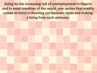 Going by the increasing toll of unemployment in Nigeria
and in most countries of the world, one option that readily
 comes to mind is churning out business ideas and making
                a living from such ventures.
 
