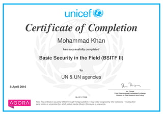 Certificate of Completion
Mohammad Khan
has successfully completed
Basic Security in the Field (BSITF II)
Note: This certificate is issued by UNICEF through the Agora platform. It may not be recognized by other institutions – including third
party vendors or universities from which content may be offered in this course or programme.
by
UN & UN agencies
8 April 2016 _______________________________________
Ian Thorpe
Chief, Learning and Knowledge Exchange
Division of Data Research and Policy
1KuWX1T9BR
Powered by TCPDF (www.tcpdf.org)
 