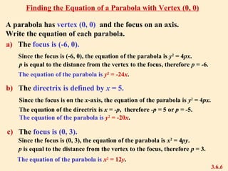 A parabola has vertex (0, 0) and the focus on an axis.
Write the equation of each parabola.
Since the focus is (-6, 0), the equation of the parabola is y2
= 4px.
p is equal to the distance from the vertex to the focus, therefore p = -6.
The equation of the parabola is y2
= -24x.
b) The directrix is defined by x = 5.
The equation of the directrix is x = -p, therefore -p = 5 or p = -5.
The equation of the parabola is y2
= -20x.
3.6.6
Finding the Equation of a Parabola with Vertex (0, 0)
Since the focus is on the x-axis, the equation of the parabola is y2
= 4px.
c) The focus is (0, 3).
a) The focus is (-6, 0).
Since the focus is (0, 3), the equation of the parabola is x2
= 4py.
p is equal to the distance from the vertex to the focus, therefore p = 3.
The equation of the parabola is x2
= 12y.
 