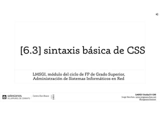 LMSGI-Unidad 5-CSS
Jorge Sánchez, www.jorgesanchez.net
@jorgesancheznet
[6.3] sintaxis básica de CSS
LMSGI, módulo del ciclo de FP de Grado Superior,
Administración de Sistemas Informáticos en Red
 