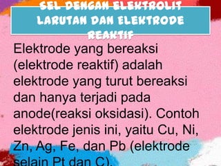 Sel dengan elektrolit
Larutan dan Elektrode
Reaktif
Elektrode yang bereaksi
(elektrode reaktif) adalah
elektrode yang turut bereaksi
dan hanya terjadi pada
anode(reaksi oksidasi). Contoh
elektrode jenis ini, yaitu Cu, Ni,
Zn, Ag, Fe, dan Pb (elektrode
 