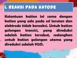 1. Reaksi pada katode
Ketentuan kation ini sama dengan
kation yang ada pada sel larutan dan
elektrode tidak bereaksi. Untuk kation
golongan transisi, yang direduksi
adalah kation tersebut, sedangkan
untuk kation golongan utama yang
direduksi adalah H2O.
 