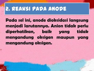 2. Reaksi pada anode
Pada sel ini, anode dioksidasi langsung
menjadi larutannya. Anion tidak perlu
diperhatikan, baik yang tidak
mengandung oksigen maupun yang
mengandung oksigen.
 