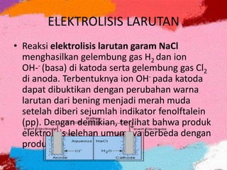 ELEKTROLISIS LARUTAN
• Reaksi elektrolisis larutan garam NaCl
menghasilkan gelembung gas H2 dan ion
OH-- (basa) di katoda serta gelembung gas Cl2
di anoda. Terbentuknya ion OH- pada katoda
dapat dibuktikan dengan perubahan warna
larutan dari bening menjadi merah muda
setelah diberi sejumlah indikator fenolftalein
(pp). Dengan demikian, terlihat bahwa produk
elektrolisis lelehan umumnya berbeda dengan
produk elektrolisis larutan.
 