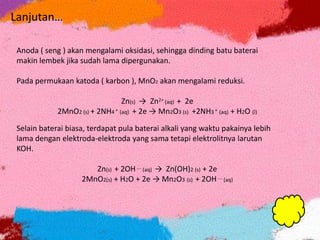 Anoda ( seng ) akan mengalami oksidasi, sehingga dinding batu baterai
makin lembek jika sudah lama dipergunakan.
Pada permukaan katoda ( karbon ), MnO2 akan mengalami reduksi.
Zn(s) → Zn2+ (aq) + 2e
2MnO2 (s) + 2NH4 + (aq) + 2e → Mn2O3 (s) +2NH3 + (aq) + H2O (l)
Selain baterai biasa, terdapat pula baterai alkali yang waktu pakainya lebih
lama dengan elektroda-elektroda yang sama tetapi elektrolitnya larutan
KOH.
Zn(s) + 2OH---- (aq) → Zn(OH)2 (s) + 2e
2MnO2(s) + H2O + 2e → Mn2O3 (s) + 2OH---- (aq)
Lanjutan…
 