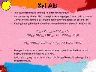 Sel Aki
• Tersusun dari anoda timbel ( Pb ) dan katoda PbO2.
• Setiap pasang Pb dan PbO2 menghasilkan tegangan 2 volt. Jadi, suatu aki
12 volt mengandung 6 pasang Pb dan PbO2 yang tersusun secara seri.
• Keping-keping Pb dan PbO2 dibenamkan ke dalam elektrolit H2SO4 30%.
Pb(s) + SO4
2-
(aq) → PbSO4(s) + 2e
PbO2(s) + SO4
2-
(aq) + 4H+
(aq) + 2e → PbSO4(s) + 2H2O
 +
Pb(s) + PbO2(s) + 2SO4
2-
(aq) + 4H+
(aq) → 2PbSO4(s) + 2H2O
• Dengan bantuan arus listrik, reaksi di atas dapat dikembalikan ke kiri.
PbSO4 diuraikan menjadi Pb dan PbO2.
• Jadi, sel aki yang sudah habis dapat di-charged kembali, sehingga baru
seperti semula.
 